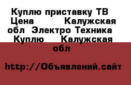 Куплю приставку ТВ › Цена ­ 500 - Калужская обл. Электро-Техника » Куплю   . Калужская обл.